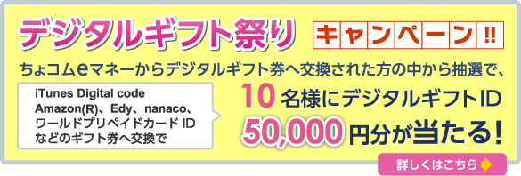 iTunes Digital code
Amazon(R)、Edy、nanaco、ワールドプリペイドカードIDなどのギフト券へ交換で10名様にデジタルｷﾞﾌﾄID50,000円分が当たる！