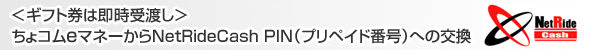 ＜ギフト券は即時受渡し＞
ちょコムｅマネーからNetRideCash PIN（プリペイド番号）への交換
