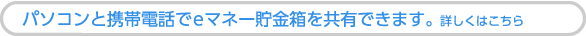 パソコンと携帯電話でeマネー貯金箱を共有できます。詳しくはこちら