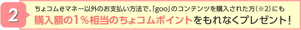 ちょコムeマネー以外のお支払い方法で、「goo」のコンテンツを購入された方（※2）にも購入額の1％相当のちょコムポイントをもれなくプレゼント!