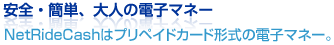 安全・簡単、大人の電子マネー
NetRideCashはプリペイドカード形式の電子マネー。