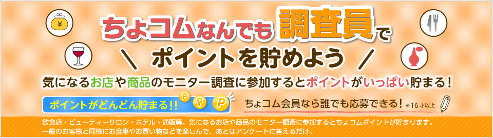 ちょコムなんでも調査員
気になるお店や商品のモニター調査に参加するとポイントが貯まる!